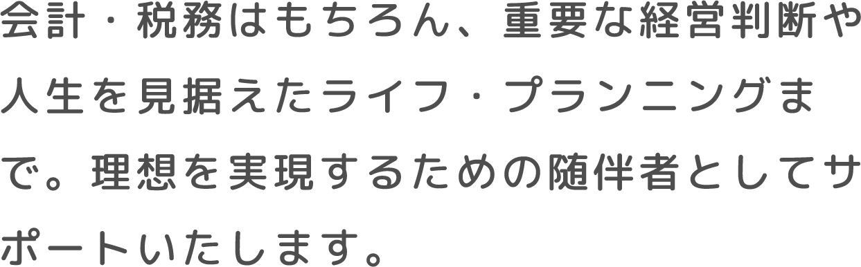 会計・税務はもちろん、重要な経営判断や人生を見据えたライフ・プランニングまで。理想を実現するための随伴者としてサポートいたします。